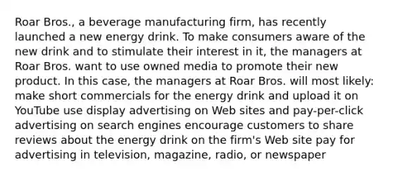 Roar Bros., a beverage manufacturing firm, has recently launched a new energy drink. To make consumers aware of the new drink and to stimulate their interest in it, the managers at Roar Bros. want to use owned media to promote their new product. In this case, the managers at Roar Bros. will most likely:​ make short commercials for the energy drink and upload it on YouTube use display advertising on Web sites and pay-per-click advertising on search engines encourage customers to share reviews about the energy drink on the firm's Web site pay for advertising in television, magazine, radio, or newspaper