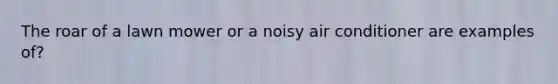 The roar of a lawn mower or a noisy air conditioner are examples of?