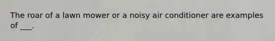 The roar of a lawn mower or a noisy air conditioner are examples of ___.