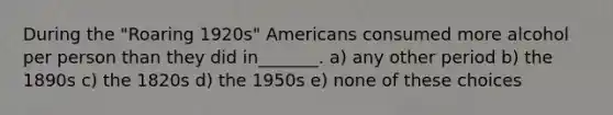 During the "Roaring 1920s" Americans consumed more alcohol per person than they did in_______. a) any other period b) the 1890s c) the 1820s d) the 1950s e) none of these choices