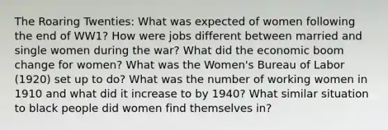 The Roaring Twenties: What was expected of women following the end of WW1? How were jobs different between married and single women during the war? What did the economic boom change for women? What was the Women's Bureau of Labor (1920) set up to do? What was the number of working women in 1910 and what did it increase to by 1940? What similar situation to black people did women find themselves in?