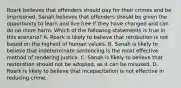 Roark believes that offenders should pay for their crimes and be imprisoned. Sanah believes that offenders should be given the opportunity to learn and live free if they have changed and can do no more harm. Which of the following statements is true in this scenario? A. Roark is likely to believe that retribution is not based on the highest of human values. B. Sanah is likely to believe that indeterminate sentencing is the most effective method of rendering justice. C. Sanah is likely to believe that restoration should not be adopted, as it can be misused. D. Roark is likely to believe that incapacitation is not effective in reducing crime.