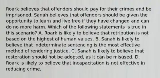 Roark believes that offenders should pay for their crimes and be imprisoned. Sanah believes that offenders should be given the opportunity to learn and live free if they have changed and can do no more harm. Which of the following statements is true in this scenario? A. Roark is likely to believe that retribution is not based on the highest of human values. B. Sanah is likely to believe that indeterminate sentencing is the most effective method of rendering justice. C. Sanah is likely to believe that restoration should not be adopted, as it can be misused. D. Roark is likely to believe that incapacitation is not effective in reducing crime.