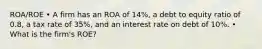 ROA/ROE • A firm has an ROA of 14%, a debt to equity ratio of 0.8, a tax rate of 35%, and an interest rate on debt of 10%. • What is the firm's ROE?