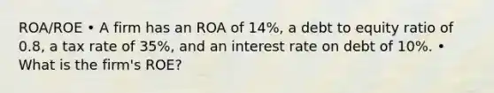 ROA/ROE • A firm has an ROA of 14%, a debt to equity ratio of 0.8, a tax rate of 35%, and an interest rate on debt of 10%. • What is the firm's ROE?