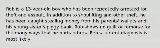 Rob is a 13-year-old boy who has been repeatedly arrested for theft and assault. In addition to shoplifting and other theft, he has been caught stealing money from his parents' wallets and his young sister's piggy bank. Rob shows no guilt or remorse for the many ways that he hurts others. Rob's current diagnosis is most likely