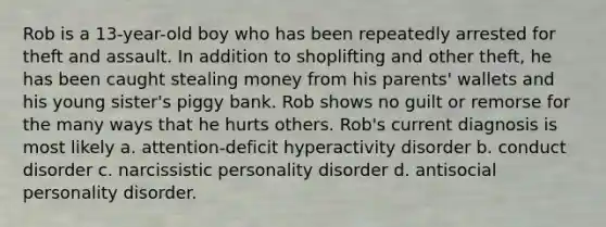 Rob is a 13-year-old boy who has been repeatedly arrested for theft and assault. In addition to shoplifting and other theft, he has been caught stealing money from his parents' wallets and his young sister's piggy bank. Rob shows no guilt or remorse for the many ways that he hurts others. Rob's current diagnosis is most likely a. attention-deficit hyperactivity disorder b. conduct disorder c. narcissistic personality disorder d. antisocial personality disorder.