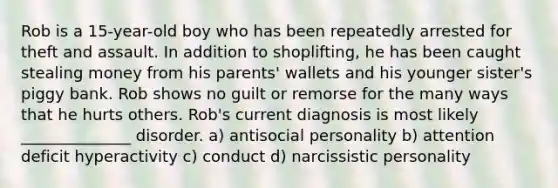 Rob is a 15-year-old boy who has been repeatedly arrested for theft and assault. In addition to shoplifting, he has been caught stealing money from his parents' wallets and his younger sister's piggy bank. Rob shows no guilt or remorse for the many ways that he hurts others. Rob's current diagnosis is most likely ______________ disorder. a) antisocial personality b) attention deficit hyperactivity c) conduct d) narcissistic personality