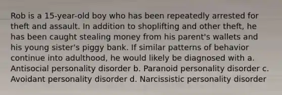 Rob is a 15-year-old boy who has been repeatedly arrested for theft and assault. In addition to shoplifting and other theft, he has been caught stealing money from his parent's wallets and his young sister's piggy bank. If similar patterns of behavior continue into adulthood, he would likely be diagnosed with a. Antisocial personality disorder b. Paranoid personality disorder c. Avoidant personality disorder d. Narcissistic personality disorder