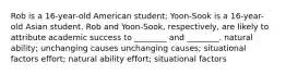 Rob is a 16-year-old American student; Yoon-Sook is a 16-year-old Asian student. Rob and Yoon-Sook, respectively, are likely to attribute academic success to ________ and ________. natural ability; unchanging causes unchanging causes; situational factors effort; natural ability effort; situational factors