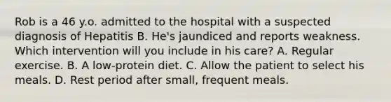 Rob is a 46 y.o. admitted to the hospital with a suspected diagnosis of Hepatitis B. He's jaundiced and reports weakness. Which intervention will you include in his care? A. Regular exercise. B. A low-protein diet. C. Allow the patient to select his meals. D. Rest period after small, frequent meals.