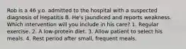 Rob is a 46 y.o. admitted to the hospital with a suspected diagnosis of Hepatitis B. He's jaundiced and reports weakness. Which intervention will you include in his care? 1. Regular exercise. 2. A low-protein diet. 3. Allow patient to select his meals. 4. Rest period after small, frequent meals.