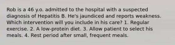 Rob is a 46 y.o. admitted to the hospital with a suspected diagnosis of Hepatitis B. He's jaundiced and reports weakness. Which intervention will you include in his care? 1. Regular exercise. 2. A low-protein diet. 3. Allow patient to select his meals. 4. Rest period after small, frequent meals.