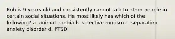 Rob is 9 years old and consistently cannot talk to other people in certain social situations. He most likely has which of the following? a. animal phobia b. selective mutism c. separation anxiety disorder d. PTSD