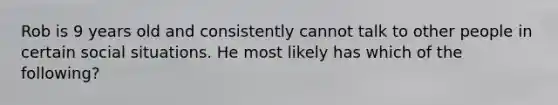 Rob is 9 years old and consistently cannot talk to other people in certain social situations. He most likely has which of the following?