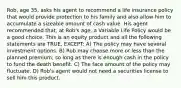 Rob, age 35, asks his agent to recommend a life insurance policy that would provide protection to his family and also allow him to accumulate a sizeable amount of cash value. His agent recommended that, at Rob's age, a Variable Life Policy would be a good choice. This is an equity product and all the following statements are TRUE, EXCEPT: A) The policy may have several investment options. B) Rob may choose more or less than the planned premium, so long as there is enough cash in the policy to fund the death benefit. C) The face amount of the policy may fluctuate. D) Rob's agent would not need a securities license to sell him this product.