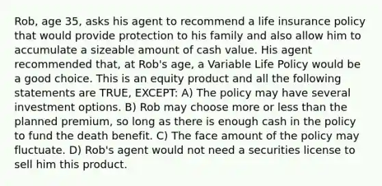 Rob, age 35, asks his agent to recommend a life insurance policy that would provide protection to his family and also allow him to accumulate a sizeable amount of cash value. His agent recommended that, at Rob's age, a Variable Life Policy would be a good choice. This is an equity product and all the following statements are TRUE, EXCEPT: A) The policy may have several investment options. B) Rob may choose more or less than the planned premium, so long as there is enough cash in the policy to fund the death benefit. C) The face amount of the policy may fluctuate. D) Rob's agent would not need a securities license to sell him this product.