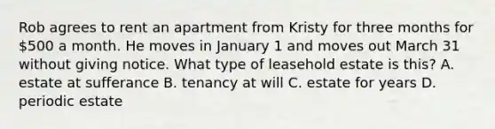 Rob agrees to rent an apartment from Kristy for three months for 500 a month. He moves in January 1 and moves out March 31 without giving notice. What type of leasehold estate is this? A. estate at sufferance B. tenancy at will C. estate for years D. periodic estate