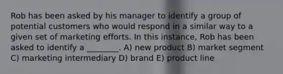 Rob has been asked by his manager to identify a group of potential customers who would respond in a similar way to a given set of marketing efforts. In this instance, Rob has been asked to identify a ________. A) new product B) market segment C) marketing intermediary D) brand E) product line