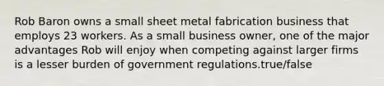 Rob Baron owns a small sheet metal fabrication business that employs 23 workers. As a small business owner, one of the major advantages Rob will enjoy when competing against larger firms is a lesser burden of government regulations.true/false