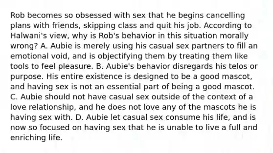 Rob becomes so obsessed with sex that he begins cancelling plans with friends, skipping class and quit his job. According to Halwani's view, why is Rob's behavior in this situation morally wrong? A. Aubie is merely using his casual sex partners to fill an emotional void, and is objectifying them by treating them like tools to feel pleasure. B. Aubie's behavior disregards his telos or purpose. His entire existence is designed to be a good mascot, and having sex is not an essential part of being a good mascot. C. Aubie should not have casual sex outside of the context of a love relationship, and he does not love any of the mascots he is having sex with. D. Aubie let casual sex consume his life, and is now so focused on having sex that he is unable to live a full and enriching life.