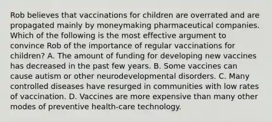 Rob believes that vaccinations for children are overrated and are propagated mainly by moneymaking pharmaceutical companies. Which of the following is the most effective argument to convince Rob of the importance of regular vaccinations for children? A. The amount of funding for developing new vaccines has decreased in the past few years. B. Some vaccines can cause autism or other neurodevelopmental disorders. C. Many controlled diseases have resurged in communities with low rates of vaccination. D. Vaccines are more expensive than many other modes of preventive health-care technology.