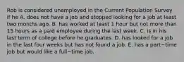 Rob is considered unemployed in the Current Population Survey if he A. does not have a job and stopped looking for a job at least two months ago. B. has worked at least 1 hour but not more than 15 hours as a paid employee during the last week. C. is in his last term of college before he graduates. D. has looked for a job in the last four weeks but has not found a job. E. has a part−time job but would like a full−time job.