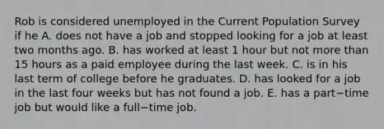 Rob is considered unemployed in the Current Population Survey if he A. does not have a job and stopped looking for a job at least two months ago. B. has worked at least 1 hour but not more than 15 hours as a paid employee during the last week. C. is in his last term of college before he graduates. D. has looked for a job in the last four weeks but has not found a job. E. has a part−time job but would like a full−time job.