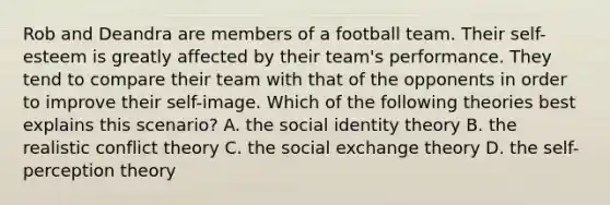 Rob and Deandra are members of a football team. Their self-esteem is greatly affected by their team's performance. They tend to compare their team with that of the opponents in order to improve their self-image. Which of the following theories best explains this scenario? A. the social identity theory B. the realistic conflict theory C. the social exchange theory D. the self-perception theory