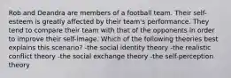 Rob and Deandra are members of a football team. Their self-esteem is greatly affected by their team's performance. They tend to compare their team with that of the opponents in order to improve their self-image. Which of the following theories best explains this scenario? -the social identity theory -the realistic conflict theory -the social exchange theory -the self-perception theory