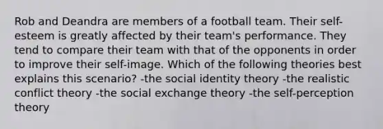 Rob and Deandra are members of a football team. Their self-esteem is greatly affected by their team's performance. They tend to compare their team with that of the opponents in order to improve their self-image. Which of the following theories best explains this scenario? -the social identity theory -the realistic conflict theory -the social exchange theory -the self-perception theory