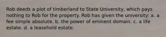 Rob deeds a plot of timberland to State University, which pays nothing to Rob for the property. Rob has given the university: a. a fee simple absolute. b. the power of eminent domain. c. a life estate. d. a leasehold estate.