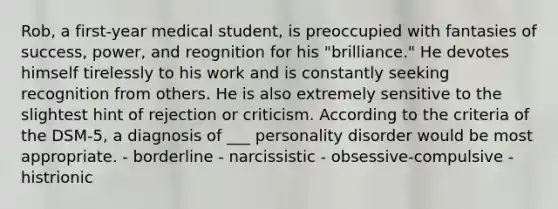 Rob, a first-year medical student, is preoccupied with fantasies of success, power, and reognition for his "brilliance." He devotes himself tirelessly to his work and is constantly seeking recognition from others. He is also extremely sensitive to the slightest hint of rejection or criticism. According to the criteria of the DSM-5, a diagnosis of ___ personality disorder would be most appropriate. - borderline - narcissistic - obsessive-compulsive - histrionic