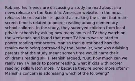 Rob and his friends are discussing a study he read about in a news release on the Scientific American website. In the news release, the researcher is quoted as making the claim that more screen time is related to poorer reading among elementary school children. In the study, they surveyed children from local private schools by asking how many hours of TV they watch on the weekends and found that more TV hours was related to poorer reading test scores. Manish then questioned how the results were being portrayed by the journalist, who was advising parents that the study meant screen time would harm their children's reading skills. Manish argued, "But, how much can we really say TV leads to poorer reading, what if kids with poorer reading skills watch more TV because they're bored more often?" Manish's concern is addressing which of the following?