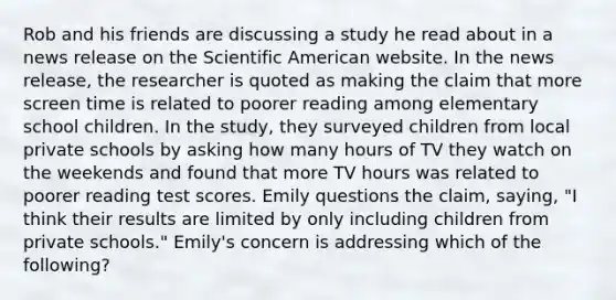 Rob and his friends are discussing a study he read about in a news release on the Scientific American website. In the news release, the researcher is quoted as making the claim that more screen time is related to poorer reading among elementary school children. In the study, they surveyed children from local private schools by asking how many hours of TV they watch on the weekends and found that more TV hours was related to poorer reading test scores. Emily questions the claim, saying, "I think their results are limited by only including children from private schools." Emily's concern is addressing which of the following?