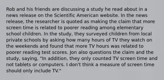 Rob and his friends are discussing a study he read about in a news release on the Scientific American website. In the news release, the researcher is quoted as making the claim that more screen time is related to poorer reading among elementary school children. In the study, they surveyed children from local private schools by asking how many hours of TV they watch on the weekends and found that more TV hours was related to poorer reading test scores. Jon also questions the claim and the study, saying, "In addition, they only counted TV screen time and not tablets or computers. I don't think a measure of screen time should only include TV."