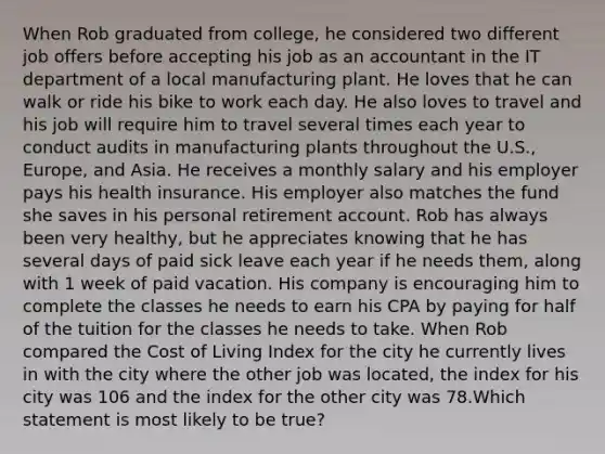 When Rob graduated from college, he considered two different job offers before accepting his job as an accountant in the IT department of a local manufacturing plant. He loves that he can walk or ride his bike to work each day. He also loves to travel and his job will require him to travel several times each year to conduct audits in manufacturing plants throughout the U.S., Europe, and Asia. He receives a monthly salary and his employer pays his health insurance. His employer also matches the fund she saves in his personal retirement account. Rob has always been very healthy, but he appreciates knowing that he has several days of paid sick leave each year if he needs them, along with 1 week of paid vacation. His company is encouraging him to complete the classes he needs to earn his CPA by paying for half of the tuition for the classes he needs to take. When Rob compared the Cost of Living Index for the city he currently lives in with the city where the other job was located, the index for his city was 106 and the index for the other city was 78.Which statement is most likely to be true?