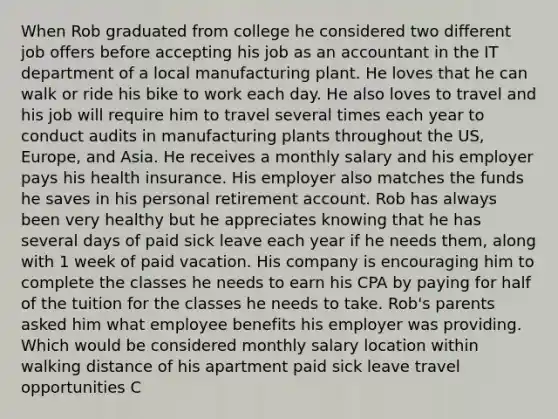 When Rob graduated from college he considered two different job offers before accepting his job as an accountant in the IT department of a local manufacturing plant. He loves that he can walk or ride his bike to work each day. He also loves to travel and his job will require him to travel several times each year to conduct audits in manufacturing plants throughout the US, Europe, and Asia. He receives a monthly salary and his employer pays his health insurance. His employer also matches the funds he saves in his personal retirement account. Rob has always been very healthy but he appreciates knowing that he has several days of paid sick leave each year if he needs them, along with 1 week of paid vacation. His company is encouraging him to complete the classes he needs to earn his CPA by paying for half of the tuition for the classes he needs to take. Rob's parents asked him what employee benefits his employer was providing. Which would be considered monthly salary location within walking distance of his apartment paid sick leave travel opportunities C