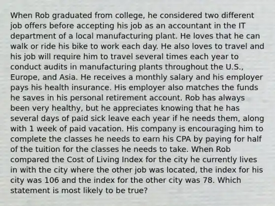 When Rob graduated from college, he considered two different job offers before accepting his job as an accountant in the IT department of a local manufacturing plant. He loves that he can walk or ride his bike to work each day. He also loves to travel and his job will require him to travel several times each year to conduct audits in manufacturing plants throughout the U.S., Europe, and Asia. He receives a monthly salary and his employer pays his health insurance. His employer also matches the funds he saves in his personal retirement account. Rob has always been very healthy, but he appreciates knowing that he has several days of paid sick leave each year if he needs them, along with 1 week of paid vacation. His company is encouraging him to complete the classes he needs to earn his CPA by paying for half of the tuition for the classes he needs to take. When Rob compared the Cost of Living Index for the city he currently lives in with the city where the other job was located, the index for his city was 106 and the index for the other city was 78. Which statement is most likely to be true?