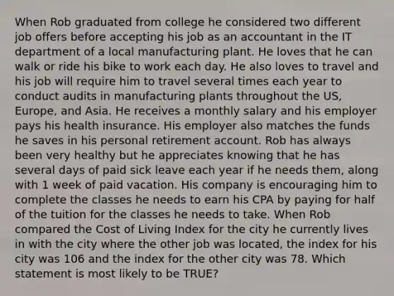 When Rob graduated from college he considered two different job offers before accepting his job as an accountant in the IT department of a local manufacturing plant. He loves that he can walk or ride his bike to work each day. He also loves to travel and his job will require him to travel several times each year to conduct audits in manufacturing plants throughout the US, Europe, and Asia. He receives a monthly salary and his employer pays his health insurance. His employer also matches the funds he saves in his personal retirement account. Rob has always been very healthy but he appreciates knowing that he has several days of paid sick leave each year if he needs them, along with 1 week of paid vacation. His company is encouraging him to complete the classes he needs to earn his CPA by paying for half of the tuition for the classes he needs to take. When Rob compared the Cost of Living Index for the city he currently lives in with the city where the other job was located, the index for his city was 106 and the index for the other city was 78. Which statement is most likely to be TRUE?