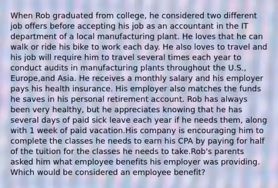 When Rob graduated from college, he considered two different job offers before accepting his job as an accountant in the IT department of a local manufacturing plant. He loves that he can walk or ride his bike to work each day. He also loves to travel and his job will require him to travel several times each year to conduct audits in manufacturing plants throughout the U.S., Europe,and Asia. He receives a monthly salary and his employer pays his health insurance. His employer also matches the funds he saves in his personal retirement account. Rob has always been very healthy, but he appreciates knowing that he has several days of paid sick leave each year if he needs them, along with 1 week of paid vacation.His company is encouraging him to complete the classes he needs to earn his CPA by paying for half of the tuition for the classes he needs to take.Rob's parents asked him what employee benefits his employer was providing. Which would be considered an employee benefit?