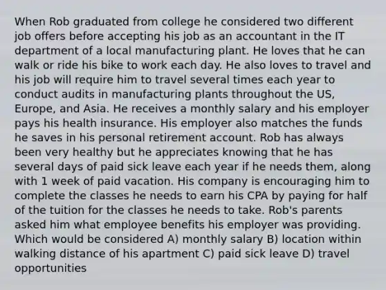 When Rob graduated from college he considered two different job offers before accepting his job as an accountant in the IT department of a local manufacturing plant. He loves that he can walk or ride his bike to work each day. He also loves to travel and his job will require him to travel several times each year to conduct audits in manufacturing plants throughout the US, Europe, and Asia. He receives a monthly salary and his employer pays his health insurance. His employer also matches the funds he saves in his personal retirement account. Rob has always been very healthy but he appreciates knowing that he has several days of paid sick leave each year if he needs them, along with 1 week of paid vacation. His company is encouraging him to complete the classes he needs to earn his CPA by paying for half of the tuition for the classes he needs to take. Rob's parents asked him what employee benefits his employer was providing. Which would be considered A) monthly salary B) location within walking distance of his apartment C) paid sick leave D) travel opportunities