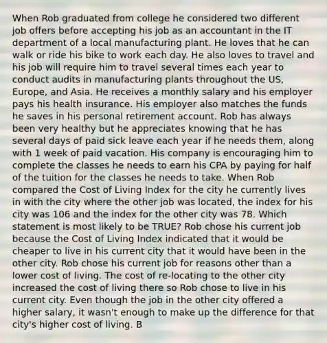 When Rob graduated from college he considered two different job offers before accepting his job as an accountant in the IT department of a local manufacturing plant. He loves that he can walk or ride his bike to work each day. He also loves to travel and his job will require him to travel several times each year to conduct audits in manufacturing plants throughout the US, Europe, and Asia. He receives a monthly salary and his employer pays his health insurance. His employer also matches the funds he saves in his personal retirement account. Rob has always been very healthy but he appreciates knowing that he has several days of paid sick leave each year if he needs them, along with 1 week of paid vacation. His company is encouraging him to complete the classes he needs to earn his CPA by paying for half of the tuition for the classes he needs to take. When Rob compared the Cost of Living Index for the city he currently lives in with the city where the other job was located, the index for his city was 106 and the index for the other city was 78. Which statement is most likely to be TRUE? Rob chose his current job because the Cost of Living Index indicated that it would be cheaper to live in his current city that it would have been in the other city. Rob chose his current job for reasons other than a lower cost of living. The cost of re‐locating to the other city increased the cost of living there so Rob chose to live in his current city. Even though the job in the other city offered a higher salary, it wasn't enough to make up the difference for that city's higher cost of living. B