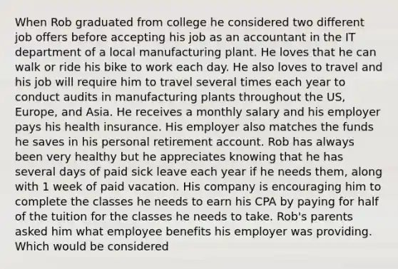 When Rob graduated from college he considered two different job offers before accepting his job as an accountant in the IT department of a local manufacturing plant. He loves that he can walk or ride his bike to work each day. He also loves to travel and his job will require him to travel several times each year to conduct audits in manufacturing plants throughout the US, Europe, and Asia. He receives a monthly salary and his employer pays his health insurance. His employer also matches the funds he saves in his personal retirement account. Rob has always been very healthy but he appreciates knowing that he has several days of paid sick leave each year if he needs them, along with 1 week of paid vacation. His company is encouraging him to complete the classes he needs to earn his CPA by paying for half of the tuition for the classes he needs to take. Rob's parents asked him what employee benefits his employer was providing. Which would be considered