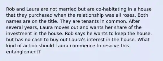 Rob and Laura are not married but are co-habitating in a house that they purchased when the relationship was all roses. Both names are on the title. They are tenants in common. After several years, Laura moves out and wants her share of the investment in the house. Rob says he wants to keep the house, but has no cash to buy out Laura's interest in the house. What kind of action should Laura commence to resolve this entanglement?