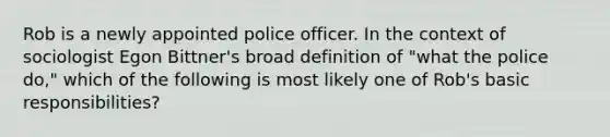 Rob is a newly appointed police officer. In the context of sociologist Egon Bittner's broad definition of "what the police do," which of the following is most likely one of Rob's basic responsibilities?