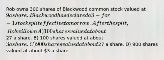 Rob owns 300 shares of Blackwood common stock valued at 9 a share. Blackwood has declared a 3-for-1 stock split effective tomorrow. After the split, Rob will own A) 100 shares valued at about27 a share. B) 100 shares valued at about 3 a share. C) 900 shares valued at about27 a share. D) 900 shares valued at about 3 a share.