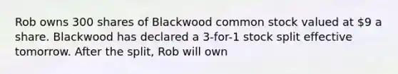 Rob owns 300 shares of Blackwood common stock valued at 9 a share. Blackwood has declared a 3-for-1 stock split effective tomorrow. After the split, Rob will own