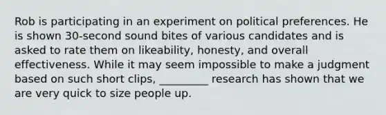 Rob is participating in an experiment on political preferences. He is shown 30-second sound bites of various candidates and is asked to rate them on likeability, honesty, and overall effectiveness. While it may seem impossible to make a judgment based on such short clips, _________ research has shown that we are very quick to size people up.