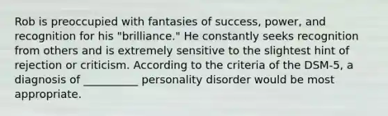 Rob is preoccupied with fantasies of success, power, and recognition for his "brilliance." He constantly seeks recognition from others and is extremely sensitive to the slightest hint of rejection or criticism. According to the criteria of the DSM-5, a diagnosis of __________ personality disorder would be most appropriate.